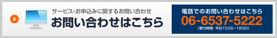 サービス・お申込みに関するお問い合わせ 電話でのお問い合わせはこちら06-6537-5222（受付時間  平日10:00 ー18:00）