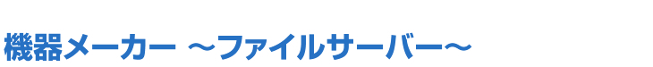 機器メーカー ～ファイルサーバー～