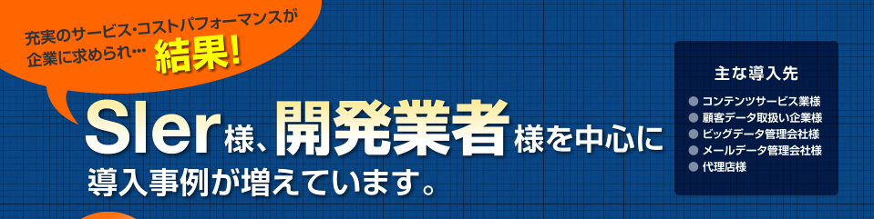 充実のサービス・コストパフォーマンスが企業に求められ・・・結果！Sler様、開発業者様を中心に導入事例が増えています。主な導入先コンテンツサービス業様顧客データ取扱い企業様ビッグデータ管理会社様メールデータ管理会社様代理店様