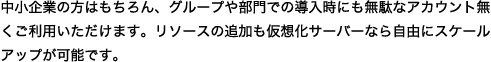 中小企業の方はもちろん、グループや部門での導入時にも無駄なアカウント無くご利用いただけます。リソースの追加も仮想化サーバーなら自由にスケールアップが可能です。