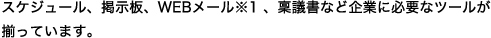 スケジュール、掲示板、WEBメール※1 、稟議書など企業に必要なツールが揃っています。