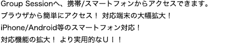 Group Sessionへ携帯/スマートフォンからアクセスできます。ブラウザから簡単にアクセス！対応端末の大幅拡大！iPhone/Android等のスマートフォン対応！対応機能の拡大！より実用的なUI！