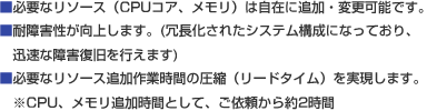 ■必要なリソース（CPUコア、メモリ）は自在に追加・変更可能です。■耐障害性が向上します。(冗長化されたシステム構成になっており、迅速な障害復旧を行えます)■必要なリソース追加作業時間の圧縮（リードタイム）を実現しまします。※CPU、メモリ追加時間として、ご依頼から約2時間