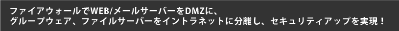 ファイアウォールでWEB/メールサーバーをDMZに、 グループウェア、ファイルサーバーをイントラネットに分離し、セキュリティアップを実現！