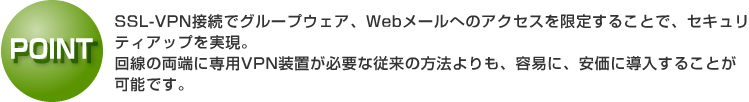 ポイント：SSL-VPN接続でグループウェア、Webメールへのアクセスを限定することで、セキュリティアップを実現。 回線の両端に専用VPN装置が必要な従来の方法よりも、容易に、安価に導入することが可能です。