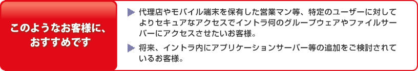 このようなお客様に、 おすすめです：・代理店やモバイル端末を保有した営業マン等、特定のユーザーに対してよりセキュアなアクセスでイントラ何のグループウェアやファイルサーバーにアクセスさせたいお客様。・将来、イントラ内にアプリケーションサーバー等の追加をご検討されているお客様。