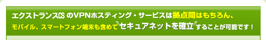 エクストランスCSのVPNホスティング・サービスは拠点間はもちろん、モバイル、スマートフォン端末も含めてセキュアネットを確立することが可能です！