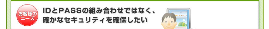 お客様のニーズ:IDとPASSの組み合わせではなく、確かなセキュリティを確保したい
