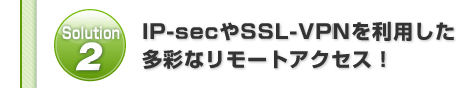 Solution2:IP-secやSSL-VPNを利用した多彩なリモートアクセス！